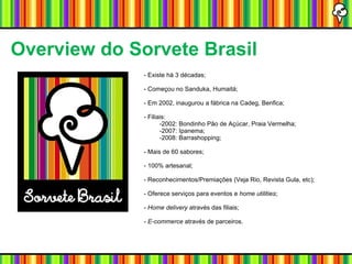 Overview do Sorvete Brasil - Existe há 3 décadas; - Começou no Sanduka, Humaitá; - Em 2002, inaugurou a fábrica na Cadeg, Benfica; - Filiais: -2002: Bondinho Pão de Açúcar, Praia Vermelha; -2007: Ipanema; -2008: Barrashopping; - Mais de 60 sabores; - 100% artesanal; - Reconhecimentos/Premiações (Veja Rio, Revista Gula, etc); - Oferece serviços para eventos e  home utilities ; -  Home delivery  através das filiais; -  E-commerce  através de parceiros. 