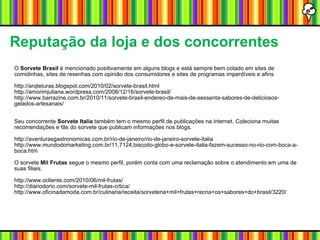 Reputação da loja e dos concorrentes O  Sorvete Brasil  é mencionado positivamente em alguns blogs e está sempre bem cotado em sites de comidinhas, sites de resenhas com opinião dos consumidores e sites de programas imperdíveis e afins http://arqteturas.blogspot.com/2010/02/sorvete-brasil.html http://amorimjuliana.wordpress.com/2008/12/16/sorvete-brasil/ http://www.barrazine.com.br/2010/11/sorvete-brasil-endereo-de-mais-de-sessenta-sabores-de-deliciosos-gelados-artesanais/ Seu concorrente  Sorvete Italia  também tem o mesmo perfil de publicações na internet. Coleciona muitas recomendações e fãs do sorvete que publicam informações nos blogs. http://aventurasgastronomicas.com.br/rio-de-janeiro/rio-de-janeiro-sorvete-italia http://www.mundodomarketing.com.br/11,7124,biscoito-globo-e-sorvete-italia-fazem-sucesso-no-rio-com-boca-a-boca.htm O sorvete  Mil Frutas  segue o mesmo perfil, porém conta com uma reclamação sobre o atendimento em uma de suas filiais. http://www.ocliente.com/2010/06/mil-frutas/ http://diariodorio.com/sorvete-mil-frutas-crtica/ http://www.oficinadamoda.com.br/culinaria/receita/sorveteria+mil+frutas+recria+os+sabores+do+brasil/3220/ 