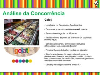 Gelati - Localizada no Recreio dos Bandeirantes; - E-commerce parceiro  restauranteweb.com.br;   - Tempo de entrega de 1 a 12 horas;  - Pedido mínimo de potes de 2 litros ou 24 copinhos / mínimo R$25; - Sorvetes artesanais, tem linhas de sorvetes diferenciada: soja, orgânico, Kosher; - Principal foco de trabalho: vendas em atacado; - Atende aos clientes de varejo e também marca presença em diversos eventos pela cidade, contando com uma estrutura de caminhões, freezers expositores volantes e carrinhos térmicos. - Delivery de varejo não cobre todo o RJ Análise da Concorrência   