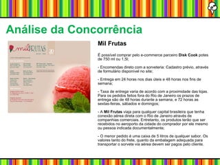 Mil Frutas É possível comprar pelo e-commerce parceiro  Disk Cook  potes de 750 ml ou 1,5l; - Encomendas direto com a sorveteria: Cadastro prévio, através de formulário disponível no site; - Entrega em 24 horas nos dias úteis e 48 horas nos fins de semana; - Taxa de entrega varia de acordo com a proximidade das lojas. Para os pedidos feitos fora do Rio de Janeiro os prazos de entrega são de 48 horas durante a semana, e 72 horas as sextas-feiras, sábados e domingos; - A  Mil Frutas  viaja para qualquer capital brasileira que tenha conexão aérea direta com o Rio de Janeiro através de companhias comerciais. Entretanto, os produtos terão que ser recebidos no aeroporto da cidade do comprador por ele mesmo ou pessoa indicada documentalmente; - O menor pedido é uma caixa de 5 litros de qualquer sabor. Os valores tanto do frete, quanto da embalagem adequada para transportar o sorvete via aérea devem ser pagos pelo cliente. Análise da Concorrência   