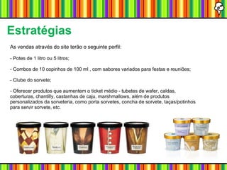 Estratégias As vendas através do site terão o seguinte perfil: - Potes de 1 litro ou 5 litros; - Combos de 10 copinhos de 100 ml , com sabores variados para festas e reuniões; - Clube do sorvete; - Oferecer produtos que aumentem o ticket médio - tubetes de wafer, caldas, coberturas, chantilly, castanhas de caju, marshmallows, além de produtos personalizados da sorveteria, como porta sorvetes, concha de sorvete, taças/potinhos para servir sorvete, etc. 