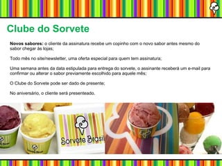 Novos sabores:  o cliente da assinatura recebe um copinho com o novo sabor antes mesmo do sabor chegar às lojas; Todo mês no site/newsletter, uma oferta especial para quem tem assinatura; Uma semana antes da data estipulada para entrega do sorvete, o assinante receberá um e-mail para confirmar ou alterar o sabor previamente escolhido para aquele mês; O Clube do Sorvete pode ser dado de presente; No aniversário, o cliente será presenteado. Clube do Sorvete 