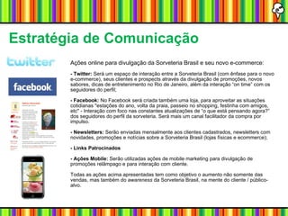 Estratégia de Comunicação Ações online para divulgação da Sorveteria Brasil e seu novo e-commerce: - Twitter:  Será um espaço de interação entre a Sorveteria Brasil (com ênfase para o novo e-commerce), seus clientes e prospects através da divulgação de promoções, novos sabores, dicas de entretenimento no Rio de Janeiro, além da interação “on time” com os seguidores do perfil; - Facebook:  No Facebook será criada também uma loja, para aproveitar as situações cotidianas "estações do ano, volta da praia, passeio no shopping, festinha com amigos, etc" - Interação com foco nas constantes atualizações de “o que está pensando agora?” dos seguidores do perfil da sorveteria. Será mais um canal facilitador da compra por impulso. - Newsletters:  Serão enviadas mensalmente aos clientes cadastrados, newsletters com novidades, promoções e notícias sobre a Sorveteria Brasil (lojas físicas e ecommerce); - Links Patrocinados - Ações Mobile:  Serão utilizadas ações de mobile marketing para divulgação de promoções relâmpago e para interação com cliente. Todas as ações acima apresentadas tem como objetivo o aumento não somente das vendas, mas também do  awareness  da Sorveteria Brasil, na mente do cliente / público-alvo. 