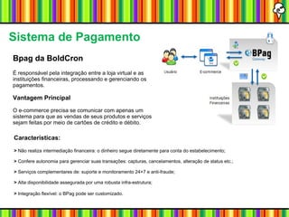 Sistema de Pagamento Bpag da BoldCron É responsável pela integração entre a loja virtual e as instituições financeiras, processando e gerenciando os pagamentos.  Vantagem Principal O e-commerce precisa se comunicar com apenas um sistema para que as vendas de seus produtos e serviços sejam feitas por meio de cartões de crédito e débito. Características:  >  Não realiza intermediação financeira: o dinheiro segue diretamente para conta do estabelecimento; >  Confere autonomia para gerenciar suas transações: capturas, cancelamentos, alteração de status etc.; >  Serviços complementares de: suporte e monitoramento 24×7 e anti-fraude; >  Alta disponibilidade assegurada por uma robusta infra-estrutura; >  Integração flexível: o BPag pode ser customizado . 