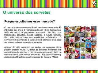 O universo dos sorvetes Porque escolhemos esse mercado? O mercado de sorvetes no Brasil movimenta cerca de R$ 2 bilhões por ano e é representado por 10 mil fabricantes, 90% de micro e pequenas empresas. Ao lado dos tradicionais sorvetes, novos sabores e novas texturas têm sido introduzidos em cardápios sofisticados. O sorvete vem ganhando o status de um alimento que pode ser consumido em qualquer momento. Apesar do alto consumo no verão, os números ainda podem crescer muito. "O setor de sorvetes no Brasil tem capacidade de atender o mercado durante o ano todo da mesma forma que atende no verão.” Eduardo Weisberg, Associação Brasileira das Indústrias de Sorvete (Abis). 