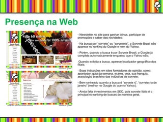 Presença na Web - Newsletter no site para ganhar bônus, participar de promoções e saber das novidades; - Na busca por “sorvete” ou “sorveteria”, o Sorvete Brasil não aparece no ranking do Google e nem do Yahoo; - Porém, quando a busca é por Sorvete Brasil, o Google já completa automaticamente enquanto que o Yahoo não; Quando exibida a busca, aparece localizador geográfico das filiais; - Boas indicações em sites formadores de opinião, como: apontador, guia da semana, exame, veja, sua franquia, associação brasileira das indústrias de sorvete; - Bem rankeado quando a busca é “sorvete rj”, “sorvete rio de janeiro” (melhor no Google do que no Yahoo); - Ainda falta investimentos em SEO, pois sorvete Itália é o principal no ranking de buscas de maneira geral. 