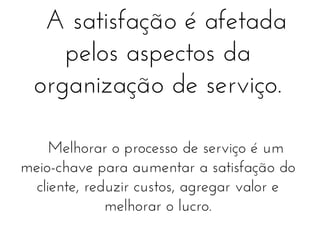 A satisfação é afetada
pelos aspectos da
organização de serviço.
Melhorar o processo de serviço é um
meio-chave para aumentar a satisfação do
cliente, reduzir custos, agregar valor e
melhorar o lucro.

 