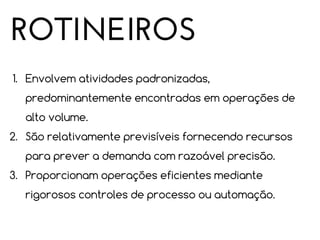 ROTINEIROS
1. Envolvem atividades padronizadas,
predominantemente encontradas em operações de
alto volume.
2. São relativamente previsíveis fornecendo recursos
para prever a demanda com razoável precisão.
3. Proporcionam operações eficientes mediante
rigorosos controles de processo ou automação.

 