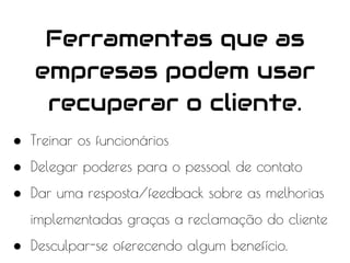 ● Treinar os funcionários
● Delegar poderes para o pessoal de contato
● Dar uma resposta/feedback sobre as melhorias
implementadas graças a reclamação do cliente
● Desculpar-se oferecendo algum benefício.
Ferramentas que as
empresas podem usar
recuperar o cliente.
 