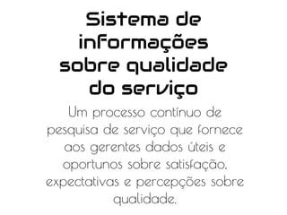 Sistema de
informações
sobre qualidade
do serviço
Um processo contínuo de
pesquisa de serviço que fornece
aos gerentes dados úteis e
oportunos sobre satisfação,
expectativas e percepções sobre
qualidade.
 