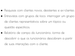 ● Pesquisas com clientes novos, desistentes e ex-clientes
● Entrevistas com grupos de foco: interrogar um grupo
de clientes representativos sobre um tópico ou
questão específicos.
● Relatório de campo do funcionário: forma de
descobrir o que os funcionários descobrem a partir
de suas interações com o cliente.
 