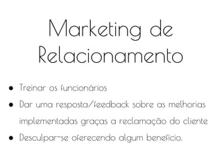 Marketing de
Relacionamento
● Treinar os funcionários
● Dar uma resposta/feedback sobre as melhorias
implementadas graças a reclamação do cliente
● Desculpar-se oferecendo algum benefício.
 