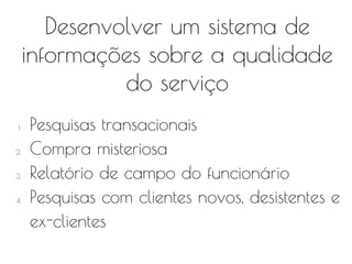 Desenvolver um sistema de
informações sobre a qualidade
do serviço
1. Pesquisas transacionais
2. Compra misteriosa
3. Relatório de campo do funcionário
4. Pesquisas com clientes novos, desistentes e
ex-clientes
 