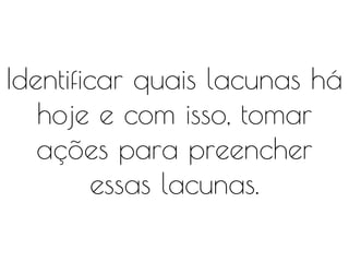Identificar quais lacunas há
hoje e com isso, tomar
ações para preencher
essas lacunas.
 