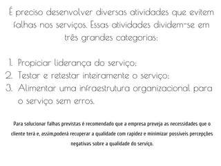 É preciso desenvolver diversas atividades que evitem
falhas nos serviços. Essas atividades dividem-se em
três grandes categorias:
1. Propiciar liderança do serviço;
2. Testar e retestar inteiramente o serviço;
3. Alimentar uma infraestrutura organizacional para
o serviço sem erros.
Para solucionar falhas previstas é recomendado que a empresa preveja as necessidades que o
cliente terá e, assim,poderá recuperar a qualidade com rapidez e minimizar possíveis percepções
negativas sobre a qualidade do serviço.
 