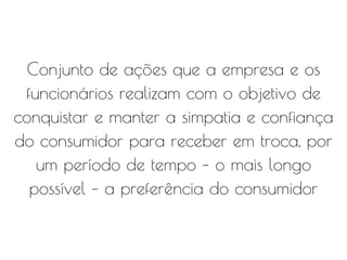 Conjunto de ações que a empresa e os
funcionários realizam com o objetivo de
conquistar e manter a simpatia e confiança
do consumidor para receber em troca, por
um período de tempo – o mais longo
possível – a preferência do consumidor
 