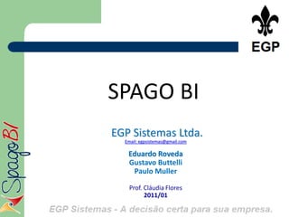 SPAGO BI
EGP Sistemas Ltda.
  Email: egpsistemas@gmail.com

   Eduardo Roveda
   Gustavo Buttelli
    Paulo Muller

   Prof. Cláudia Flores
         2011/01
 