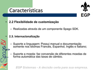 Características
• 2.2 Flexibilidade de customização

    – Realizadas através de um componente Spago SDK.

• 2.3. Internacionalização

    – Suporte a linguagem: Possui manual e documentação
      somente nos idiomas Francês, Espanhol, Inglês e Italiano;
•
    – Suporte a moeda: faz conversão de diferentes moedas de
      forma automática das taxas de câmbio.
 