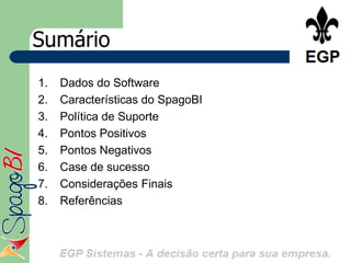 Sumário
1.   Dados do Software
2.   Características do SpagoBI
3.   Política de Suporte
4.   Pontos Positivos
5.   Pontos Negativos
6.   Case de sucesso
7.   Considerações Finais
8.   Referências
 