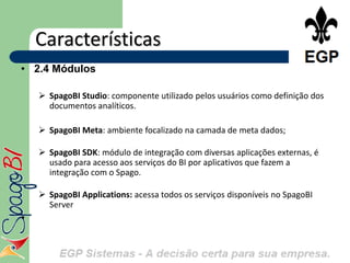 Características
• 2.4 Módulos

     SpagoBI Studio: componente utilizado pelos usuários como definição dos
      documentos analíticos.

     SpagoBI Meta: ambiente focalizado na camada de meta dados;

     SpagoBI SDK: módulo de integração com diversas aplicações externas, é
      usado para acesso aos serviços do BI por aplicativos que fazem a
      integração com o Spago.

     SpagoBI Applications: acessa todos os serviços disponíveis no SpagoBI
      Server
•
 