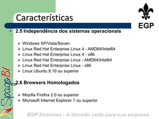 Características
• 2.5 Independência dos sistemas operacionais

      Windows XP/Vista/Seven
      Linux Red Hat Enterprise Linux 4 - AMD64/Intel64
      Linux Red Hat Enterprise Linux 4 - x86
      Linux Red Hat Enterprise Linux - AMD64/Intel64
      Linux Red Hat Enterprise Linux - x86
      Linux Ubuntu 9.10 ou superior

• 2.6 Browsers Homologados

    Mozilla Firefox 2.0 ou superior
    Microsoft Internet Explorer 7 ou superior
 