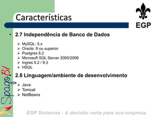 Características
• 2.7 Independência de Banco de Dados
     MySQL: 5.x
     Oracle: 9 ou superior
     Postgres 8.2
     Microsoft SQL Server 2005/2008
     Ingres 9.2 / 9.3
     HSQL

• 2.8 Linguagem/ambiente de desenvolvimento
   Java
   Tomcat
   NetBeans
 