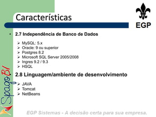 Características
• 2.7 Independência de Banco de Dados
      MySQL: 5.x
      Oracle: 9 ou superior
      Postgres 8.2
      Microsoft SQL Server 2005/2008
      Ingres 9.2 / 9.3
      HSQL

• 2.8 Linguagem/ambiente de desenvolvimento
    JAVA
    Tomcat
    NetBeans
 