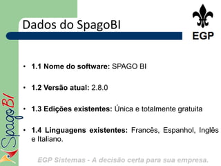 Dados do SpagoBI

• 1.1 Nome do software: SPAGO BI

• 1.2 Versão atual: 2.8.0

• 1.3 Edições existentes: Única e totalmente gratuita

• 1.4 Linguagens existentes: Francês, Espanhol, Inglês
  e Italiano.
 