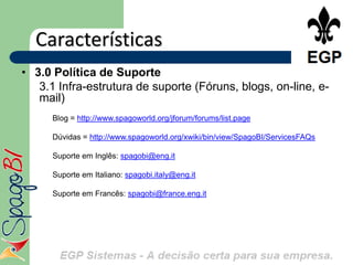 Características
• 3.0 Política de Suporte
   3.1 Infra-estrutura de suporte (Fóruns, blogs, on-line, e-
   mail)
      Blog = http://www.spagoworld.org/jforum/forums/list.page

      Dúvidas = http://www.spagoworld.org/xwiki/bin/view/SpagoBI/ServicesFAQs

      Suporte em Inglês: spagobi@eng.it

      Suporte em Italiano: spagobi.italy@eng.it

      Suporte em Francês: spagobi@france.eng.it
•
 