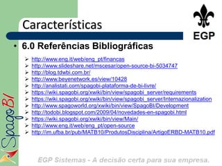Características
• 6.0 Referências Bibliográficas
     http://www.eng.it/web/eng_pt/financas
     http://www.slideshare.net/mscesar/open-source-bi-5034747
     http://blog.tdwbi.com.br/
     http://www.beyenetwork.es/view/10428
     http://analistati.com/spagobi-plataforma-de-bi-livre/
     https://wiki.spagobi.org/xwiki/bin/view/spagobi_server/requirements
     https://wiki.spagobi.org/xwiki/bin/view/spagobi_server/Internazionalization
     http://www.spagoworld.org/xwiki/bin/view/SpagoBI/Development
     http://todobi.blogspot.com/2009/04/novedades-en-spagobi.html
     https://wiki.spagobi.org/xwiki/bin/view/Main/
     http://www.eng.it/web/eng_pt/open-source
     http://im.ufba.br/pub/MATB10/ProdutosDisciplina/ArtigoERBD-MATB10.pdf
 