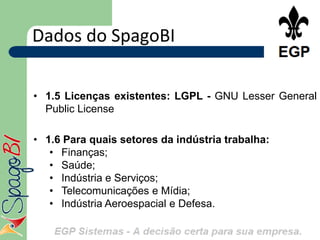 Dados do SpagoBI

• 1.5 Licenças existentes: LGPL - GNU Lesser General
  Public License

• 1.6 Para quais setores da indústria trabalha:
   • Finanças;
   • Saúde;
   • Indústria e Serviços;
   • Telecomunicações e Mídia;
   • Indústria Aeroespacial e Defesa.
 