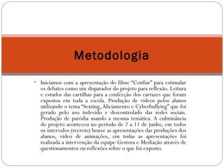 Metodologia 
• Iniciamos com a apresentação do filme “Confiar” para estimular 
os debates como um disparador do projeto para reflexão. Leitura 
e estudos das cartilhas para a confecção dos cartazes que foram 
expostos em toda a escola. Produção de vídeos pelos alunos 
utilizando o tema “Sexting, Aliciamento e Cyberbullying” que foi 
gerado pelo uso indevido e descontrolado das redes sociais. 
Produção de paródia usando a mesma temática. A culminância 
do projeto aconteceu no período de 2 a 11 de junho, em todos 
os intervalos (recreio) houve as apresentações das produções dos 
alunos, vídeo de animações, em todas as apresentações foi 
realizada a intervenção da equipe Gestora e Mediação através de 
questionamentos ou reflexões sobre o que foi exposto. 
 