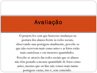 Avaliação 
O projeto fez com que houvesse mudanças na 
postura dos alunos frente às redes sociais, 
observando suas postagens atualmente, percebe-se 
que não escrevem mais como antes e as fotos estão 
mais cautelosas e em menores quantidades. 
Percebe-se através das redes sociais que os alunos 
não têm postado a mesma quantidade de fotos como 
antes, mesmo que on line não vemos mais tantas 
postagens vazias, isto é, sem conteúdo. 
 
