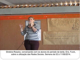 Diretora Rosana, conversando com os alunos do período da tarde, Ens. Fund., 
sobre a utilização das Redes Sociais. Semana de 02 à 11/06/2014. 
 