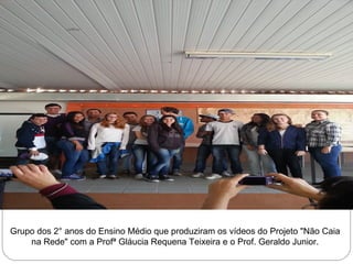Grupo dos 2° anos do Ensino Médio que produziram os vídeos do Projeto "Não Caia 
na Rede" com a Profª Gláucia Requena Teixeira e o Prof. Geraldo Junior. 
 