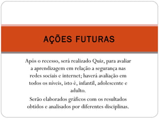 AÇÕES FUTURAS 
Após o recesso, será realizado Quiz, para avaliar 
a aprendizagem em relação a segurança nas 
redes sociais e internet; haverá avaliação em 
todos os níveis, isto é, infantil, adolescente e 
adulto. 
Serão elaborados gráficos com os resultados 
obtidos e analisados por diferentes disciplinas. 
 