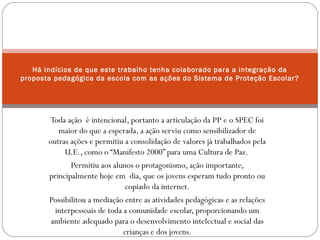 Há indícios de que este trabalho tenha colaborado para a integração da 
proposta pedagógica da escola com as ações do Sistema de Proteção Escolar? 
Toda ação é intencional, portanto a articulação da PP e o SPEC foi 
maior do que a esperada, a ação serviu como sensibilizador de 
outras ações e permitiu a consolidação de valores já trabalhados pela 
U.E., como o “Manifesto 2000” para uma Cultura de Paz. 
Permitiu aos alunos o protagonismo, ação importante, 
principalmente hoje em dia, que os jovens esperam tudo pronto ou 
copiado da internet. 
Possibilitou a mediação entre as atividades pedagógicas e as relações 
interpessoais de toda a comunidade escolar, proporcionando um 
ambiente adequado para o desenvolvimento intelectual e social das 
crianças e dos jovens. 
 