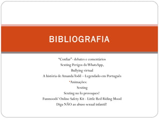 BIBLIOGRAFIA 
“Confiar”- debates e comentários 
Sexting Perigos do WhatsApp, 
Bullying virtual 
A história de Amanda Todd – Legendado em Português 
•Animações: 
Sexting 
Sexting no lo provoques! 
Funmoods' Online Safety Kit - Little Red Riding Mood 
Diga NÃO ao abuso sexual infantil! 
 