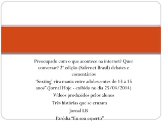 Preocupado com o que acontece na internet? Quer 
conversar? 2ª edição (Safernet Brasil) debates e 
comentários 
‘Sexting' vira mania entre adolescentes de 13 a 15 
anos” (Jornal Hoje - exibido no dia 25/04/2014) 
Vídeos produzidos pelos alunos 
Três histórias que se cruzam 
Jornal LB 
Paródia “Eu sou esperto” 
