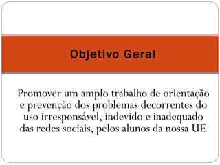 Objetivo Geral 
Promover um amplo trabalho de orientação 
e prevenção dos problemas decorrentes do 
uso irresponsável, indevido e inadequado 
das redes sociais, pelos alunos da nossa UE. 
 