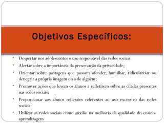 Objetivos Específicos: 
• Despertar nos adolescentes o uso responsável das redes sociais; 
• Alertar sobre a importância da preservação da privacidade; 
• Orientar sobre postagens que possam ofender, humilhar, ridicularizar ou 
denegrir a própria imagem ou a de alguém; 
• Promover ações que levem os alunos a refletirem sobre as ciladas presentes 
nas redes sociais; 
• Proporcionar aos alunos reflexões referentes ao uso excessivo das redes 
sociais; 
• Utilizar as redes sociais como auxílio na melhoria da qualidade do ensino-aprendizagem 
 