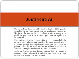 Justificativa 
• Devido a alguns fatos ocorridos desde o final de 2013 quando 
uma aluna fez um vídeo sensual para um menino que ela gostava. 
No início do ano de 2014, recebemos vários alunos com 
problemas parecidos, fotos sensuais, que foram divulgadas em 
redes sociais. 
• Esse projeto foi pensado numa visão sobre a necessidade do 
esclarecimento sobre o uso responsável das redes sociais dentro e 
fora da escola, baseado nos princípios humanistas, de respeito ao 
próximo, de valorização da diversidade cultural e social e o 
Manifesto 2000 para a cultura de paz e não violência. 
• Assim acreditamos que esse Projeto irá contribuir para incutir a 
responsabilidade individual e coletiva que acarreta o uso 
indevido das redes sociais e da internet. 
 
