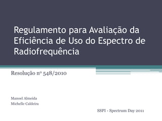 Regulamento para Avaliação da
Eficiência de Uso do Espectro de
Radiofrequência
Resolução no 548/2010
Manoel Almeida
Michelle Caldeira
SSPI - Spectrum Day 2011
 