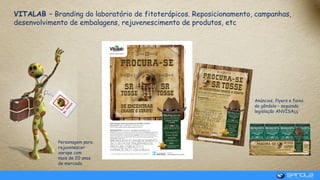 VITALAB – Branding do laboratório de fitoterápicos. Reposicionamento, campanhas,
desenvolvimento de embalagens, rejuvenescimento de produtos, etc
Anúncios, flyers e faixa
de gôndola – seguindo
legislação ANVISAçç
Personagem para
rejuvenescer
xarope com
mais de 20 anos
de mercado.
 