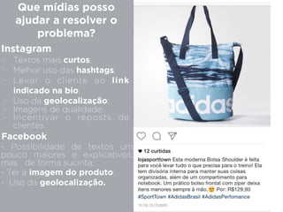 Instagram
Que mídias posso
ajudar a resolver o
problema?
- Textos mais curtos;
- Melhor uso das hashtags;
- Levar o cliente ao link
indicado na bio;
- Uso da geolocalização;
- Imagens de qualidade;
- Incentivar o reposts de
clientes.
Facebook
- Possibilidade de textos um
pouco maiores e explicativos,
mas de forma sucinta;
- Ter a imagem do produto;
- Uso da geolocalização.
 