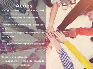 • Criar anúncios no Facebook
segmentando o público-alvo;
• Criar promoções e concursos para
ganhar curtidas e seguidores;
• Aumentar o número de posts por
dia (dois no mínino);
• Promover a página do Facebook no
Instagram;
• Além da divulgação dos produtos da
loja, postar outros tipos de conteúdo
que possam ser de interesse dos
usuários, como por exemplo, dicas de
treino, saúde, etc.;
• Incentivar a interação e testar qual é
a linguagem e o tipo de conteúdo
que mais atrai o público.
Ações
 