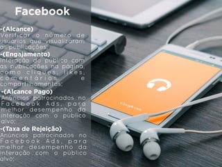Facebook
-(Alcance)
Verificar o número de
usuários que visualizaram
as publicações;
-(Engajamento)
Interação do público com
as publicações na página,
c o m o c l i q u e s , l i k e s ,
c o m e n t á r i o s e
compartilhamentos;
-(Alcance Pago)
Anúncios patrocinados no
F a c e b o o k A d s , p a r a
melhor desempenho da
interação com o público
alvo;
-(Taxa de Rejeição)
Anúncios patrocinados no
F a c e b o o k A d s , p a r a
melhor desempenho da
interação com o público
alvo;
 