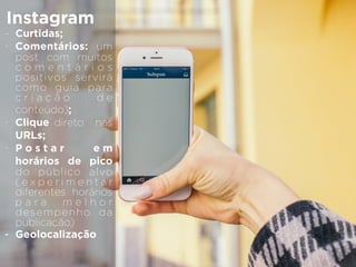Instagram
- Curtidas;
- Comentários: um
post com muitos
c o m e n t á r i o s
positivos servirá
como guia para
c r i a ç ã o d e
conteúdo);
- Clique direto nas
URLs;
- P o s t a r e m
horários de pico
do público alvo
( e x p e r i m e n t a r
diferentes horários
p a r a m e l h o r
desempenho da
publicação)
- Geolocalização
 