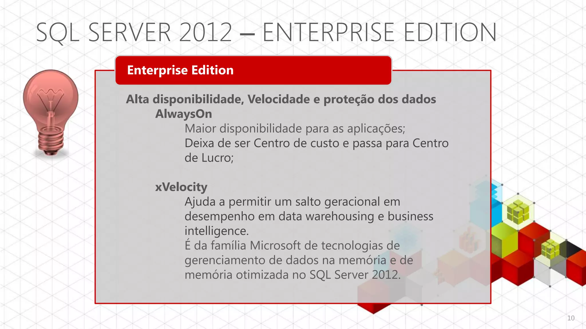 SQL SERVER 2012 – ENTERPRISE EDITION
       Enterprise Edition

       Alta disponibilidade, Velocidade e proteção dos dados
            AlwaysOn
                 Maior disponibilidade para as aplicações;
                 Deixa de ser Centro de custo e passa para Centro
                 de Lucro;

            xVelocity
                 Ajuda a permitir um salto geracional em
                 desempenho em data warehousing e business
                 intelligence.
                 É da família Microsoft de tecnologias de
                 gerenciamento de dados na memória e de
                 memória otimizada no SQL Server 2012.


                                                                    10
 