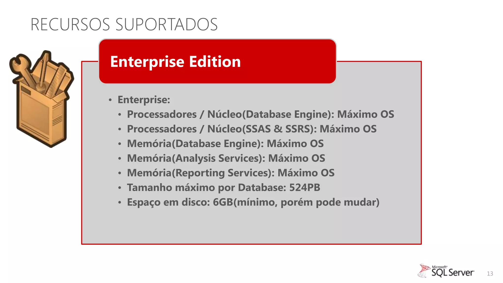 RECURSOS SUPORTADOS

        Enterprise Edition

       • Enterprise:
         • Processadores / Núcleo(Database Engine): Máximo OS
         • Processadores / Núcleo(SSAS & SSRS): Máximo OS
         • Memória(Database Engine): Máximo OS
         • Memória(Analysis Services): Máximo OS
         • Memória(Reporting Services): Máximo OS
         • Tamanho máximo por Database: 524PB
         • Espaço em disco: 6GB(mínimo, porém pode mudar)




                                                                13
 